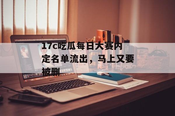 17c吃瓜每日大赛内定名单流出,马上又要被删
