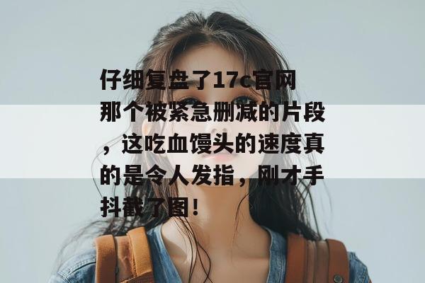 仔细复盘了17c官网那个被紧急删减的片段，这吃血馒头的速度真的是令人发指，刚才手抖截了图！