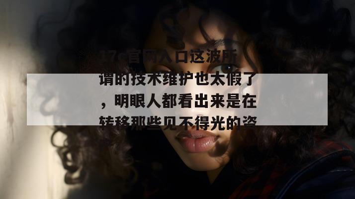 17c官网入口这波所谓的技术维护也太假了，明眼人都看出来是在转移那些见不得光的资产