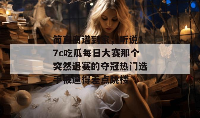 简直离谱到家,听说17c吃瓜每日大赛那个突然退赛的夺冠热门选手被逼得差点跳楼
