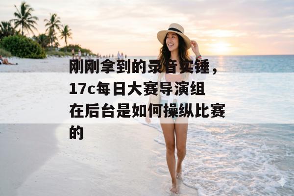 刚刚拿到的录音实锤,17c每日大赛导演组在后台是如何操纵比赛的