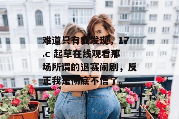 难道只有我发现,17.c 起草在线观看那场所谓的退赛闹剧,反正我是彻底不信了。