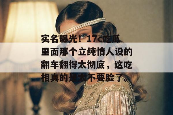 实名曝光!17c吃瓜里面那个立纯情人设的翻车翻得太彻底,这吃相真的是太不要脸了。