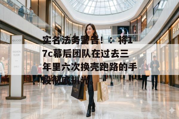 实名法务警告!:将17c幕后团队在过去三年里六次换壳跑路的手段彻底扒光。