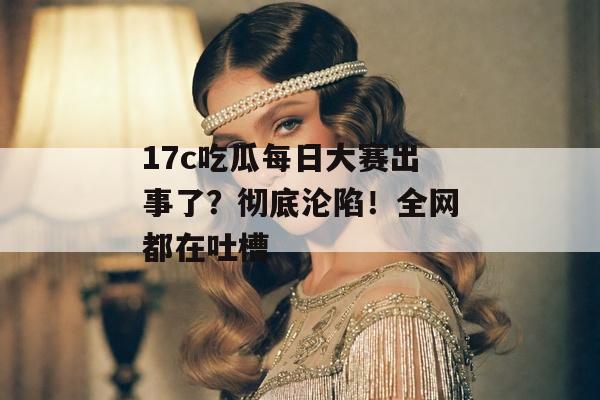 17c吃瓜每日大赛出事了？彻底沦陷！全网都在吐槽