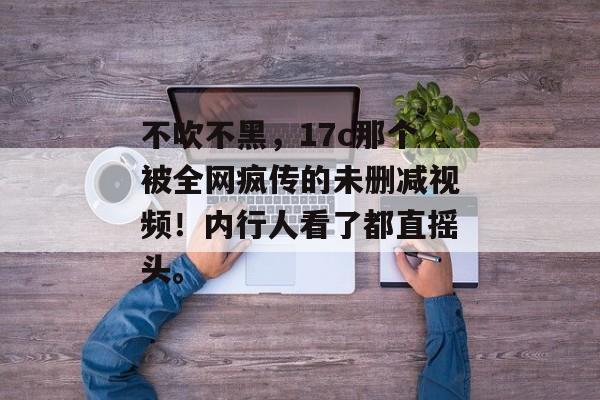 不吹不黑，17c那个被全网疯传的未删减视频！内行人看了都直摇头。