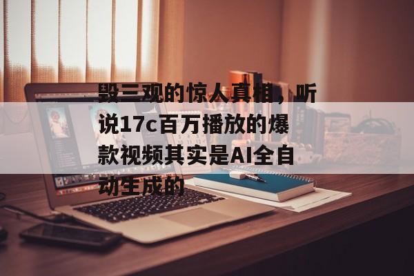 毁三观的惊人真相,听说17c百万播放的爆款视频其实是AI全自动生成的