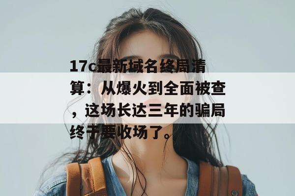 17c最新域名终局清算：从爆火到全面被查，这场长达三年的骗局终于要收场了。