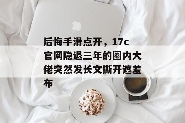 后悔手滑点开，17c官网隐退三年的圈内大佬突然发长文撕开遮羞布