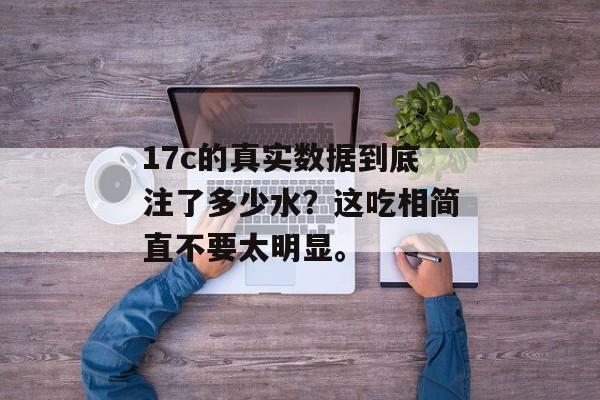 17c的真实数据到底注了多少水?这吃相简直不要太明显。
