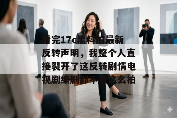 看完17c黑料的最新反转声明，我整个人直接裂开了这反转剧情电视剧编剧都不敢这么拍