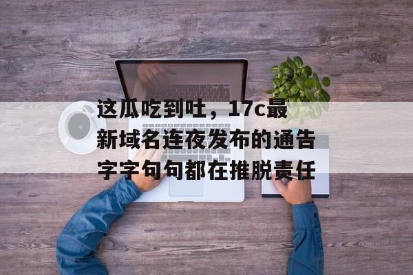 这瓜吃到吐，17c最新域名连夜发布的通告字字句句都在推脱责任
