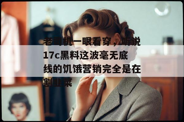 老司机一眼看穿，听说17c黑料这波毫无底线的饥饿营销完全是在割韭菜