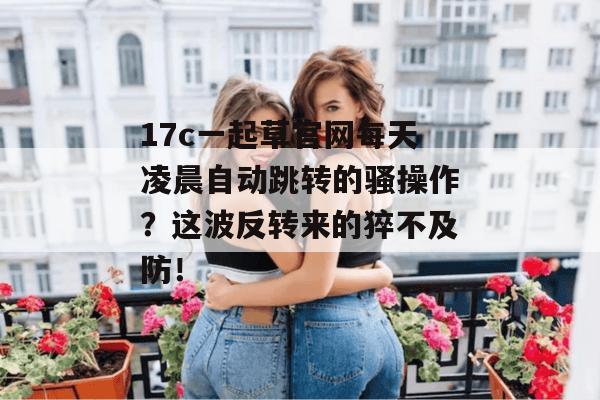 17c一起草官网每天凌晨自动跳转的骚操作？这波反转来的猝不及防！