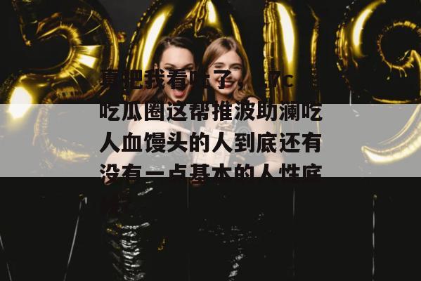 真把我看吐了，17c吃瓜圈这帮推波助澜吃人血馒头的人到底还有没有一点基本的人性底线？