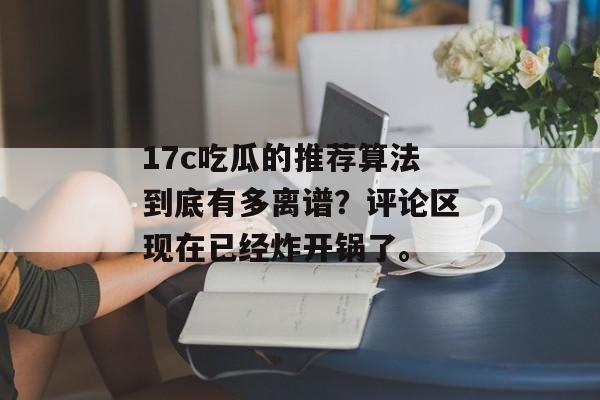 17c吃瓜的推荐算法到底有多离谱？评论区现在已经炸开锅了。