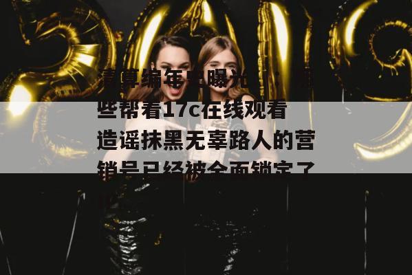 清算编年史曝光：：那些帮着17c在线观看造谣抹黑无辜路人的营销号已经被全面锁定了IP。