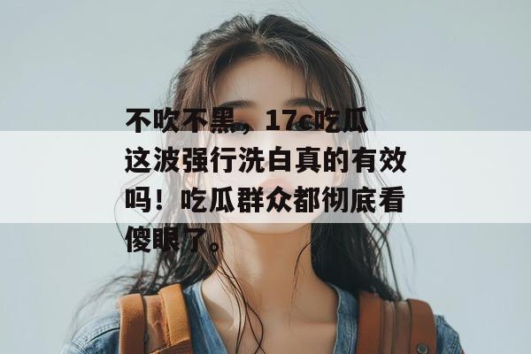 不吹不黑，17c吃瓜这波强行洗白真的有效吗！吃瓜群众都彻底看傻眼了。