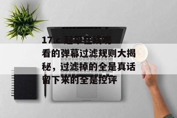 17.c 起草在线观看的弹幕过滤规则大揭秘，过滤掉的全是真话留下来的全是控评
