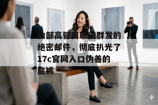 内部高管离职前群发的绝密邮件，彻底扒光了17c官网入口伪善的底裤