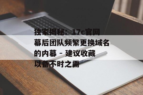 独家揭秘：17c官网幕后团队频繁更换域名的内幕 - 建议收藏以备不时之需
