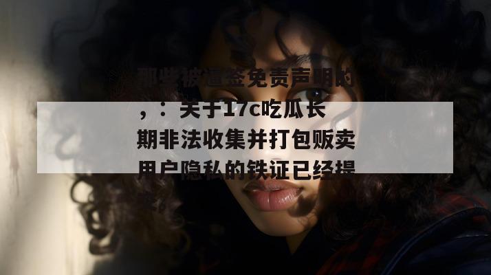 那些被逼签免责声明的，：关于17c吃瓜长期非法收集并打包贩卖用户隐私的铁证已经提交。