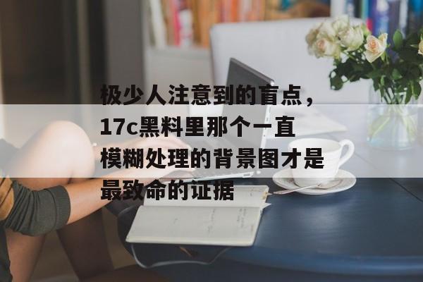 极少人注意到的盲点，17c黑料里那个一直模糊处理的背景图才是最致命的证据