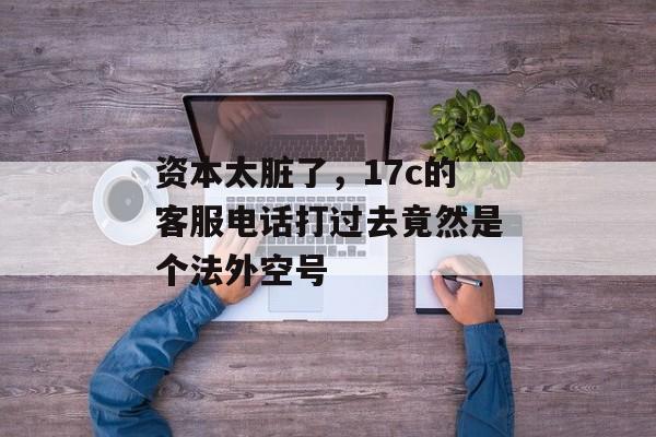资本太脏了，17c的客服电话打过去竟然是个法外空号