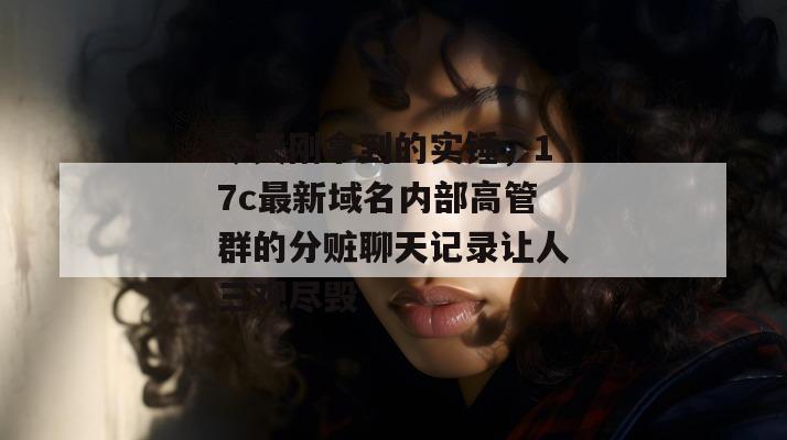 今天刚拿到的实锤，17c最新域名内部高管群的分赃聊天记录让人三观尽毁