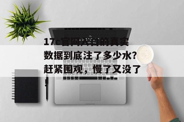 17c官网入口的真实数据到底注了多少水？赶紧围观，慢了又没了！