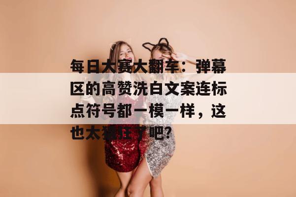 每日大赛大翻车：弹幕区的高赞洗白文案连标点符号都一模一样，这也太猖狂了吧？