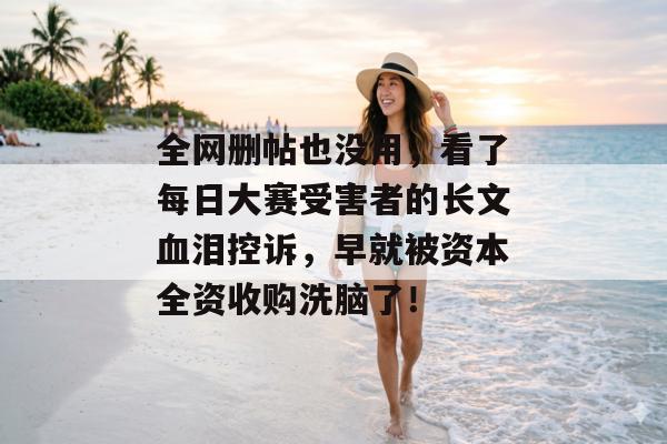 全网删帖也没用，看了每日大赛受害者的长文血泪控诉，早就被资本全资收购洗脑了！