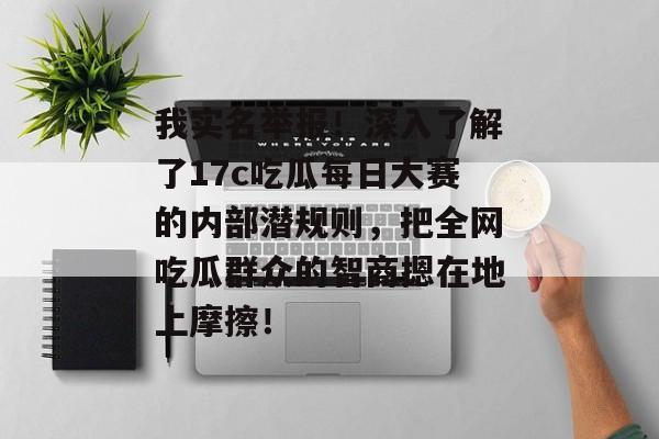 我实名举报！深入了解了17c吃瓜每日大赛的内部潜规则，把全网吃瓜群众的智商摁在地上摩擦！