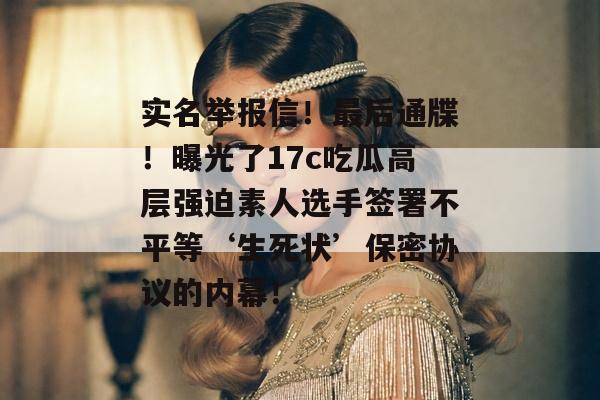 实名举报信！最后通牒！曝光了17c吃瓜高层强迫素人选手签署不平等‘生死状’保密协议的内幕！