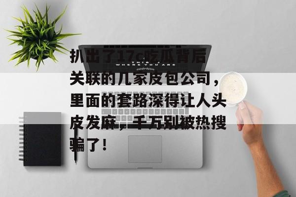 扒出了17c吃瓜背后关联的几家皮包公司，里面的套路深得让人头皮发麻，千万别被热搜骗了！