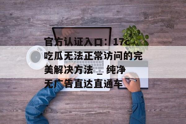 官方认证入口：17c吃瓜无法正常访问的完美解决方法 _ 纯净无广告直达直通车